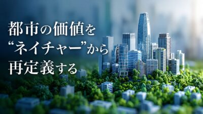 【都市の価値を“ネイチャー”から再定義する】サステナブルシティ・サミット6が示す、ビジネスとまちづくりの融合
